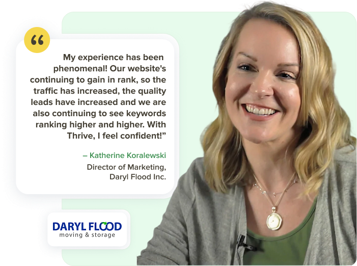 Katherine, Director of Marketing at Daryl Flood: My experience has been phenomenal. Our website's continuing to grow in rank. The traffic has increased. The quality leads have increased and we are also seeing higher and higher engagement.