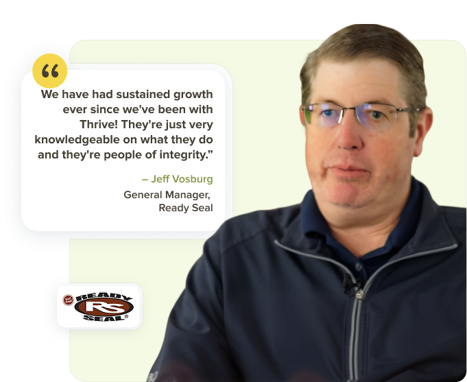 Jeff Vosburg, General Manager at Ready Seal: We have had sustained growth ever since we've been with Thrive. They're just very knowledgeable on what they do and they're people of integrity. We're definitely thankful for them, it's a great partnership.