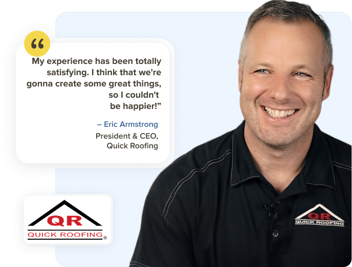 Eric Armstrong, President and CEO at Quick Roofing: My experience has been totally satisfying. I think that we're gonna create some great things, so I couldn't be happier.